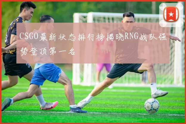 CSGO最新状态排行榜揭晓RNG战队强势登顶第一名