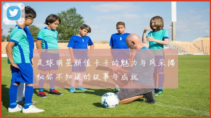 足球明星颜值卡卡的魅力与风采揭秘你不知道的故事与成就
