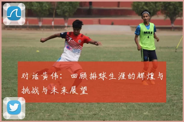 对话黄伟：回顾排球生涯的辉煌与挑战与未来展望