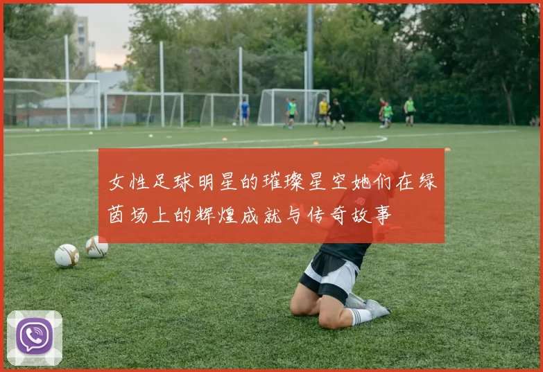 女性足球明星的璀璨星空她们在绿茵场上的辉煌成就与传奇故事