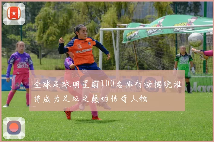 全球足球明星前100名排行榜揭晓谁将成为足坛之巅的传奇人物
