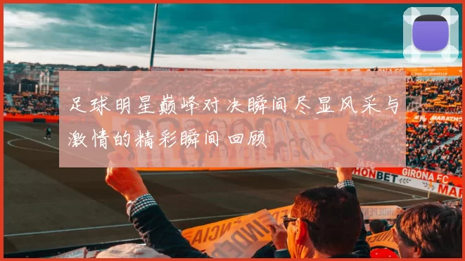 足球明星巅峰对决瞬间尽显风采与激情的精彩瞬间回顾