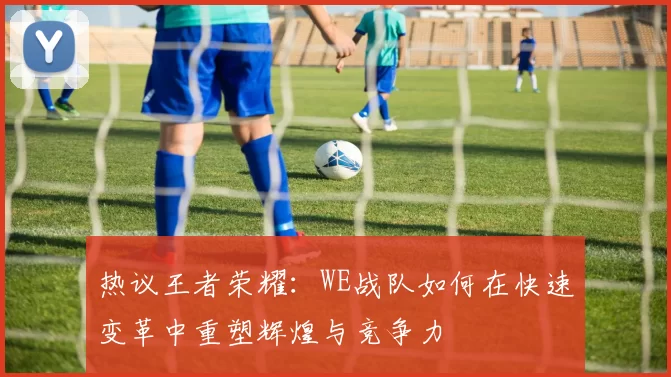 热议王者荣耀：WE战队如何在快速变革中重塑辉煌与竞争力