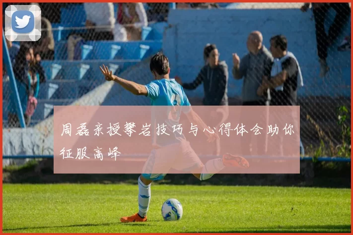 周磊亲授攀岩技巧与心得体会助你征服高峰