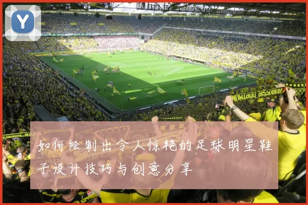 如何绘制出令人惊艳的足球明星鞋子设计技巧与创意分享