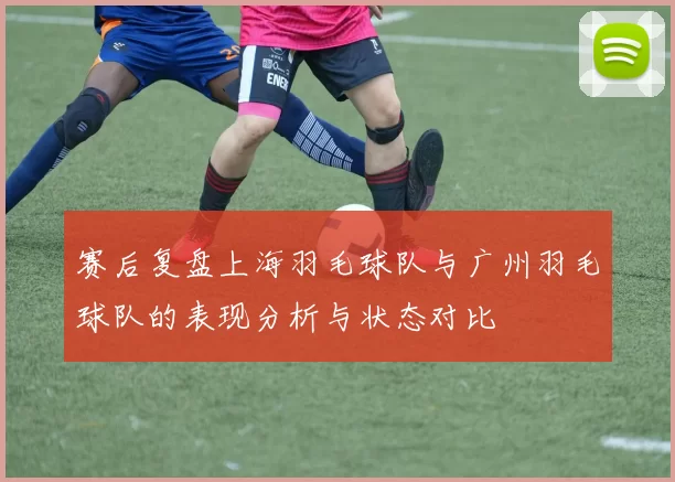 赛后复盘上海羽毛球队与广州羽毛球队的表现分析与状态对比