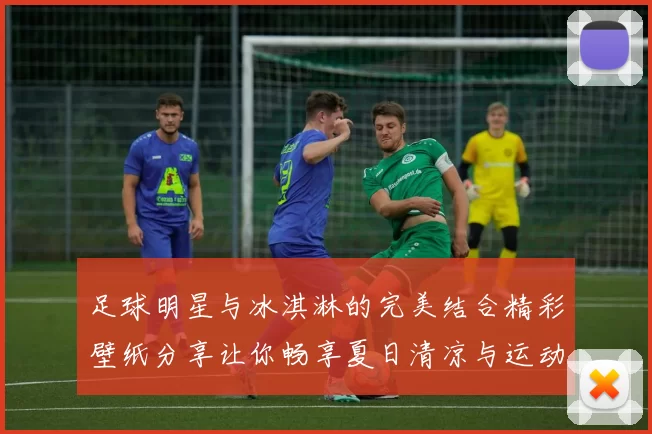 足球明星与冰淇淋的完美结合精彩壁纸分享让你畅享夏日清凉与运动激情