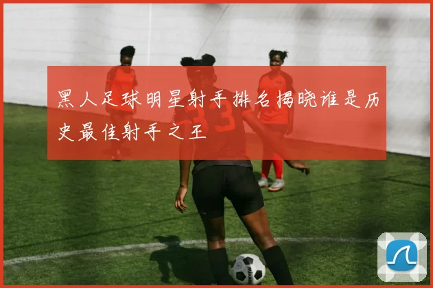 黑人足球明星射手排名揭晓谁是历史最佳射手之王
