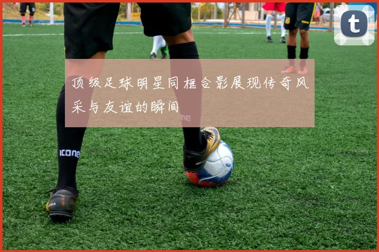 顶级足球明星同框合影展现传奇风采与友谊的瞬间