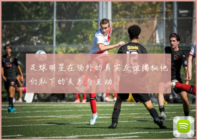 足球明星在场外的真实友谊揭秘他们私下的关系与互动