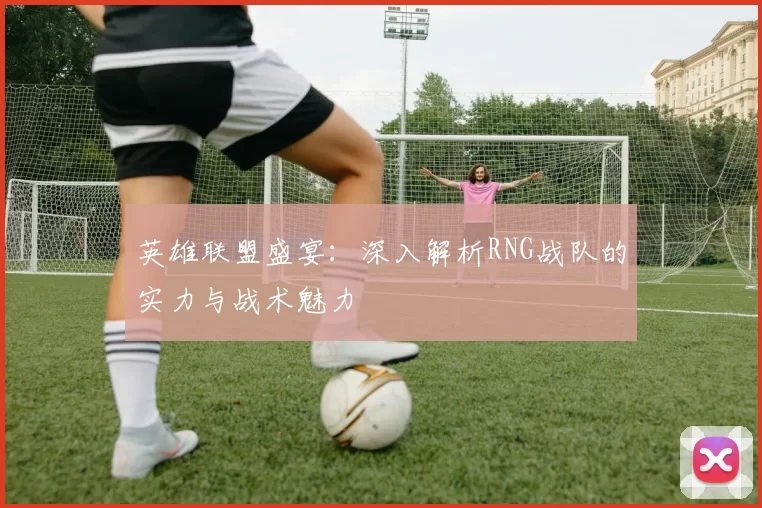 英雄联盟盛宴：深入解析RNG战队的实力与战术魅力