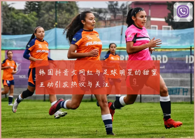 韩国抖音女网红与足球明星的甜蜜互动引发热议与关注