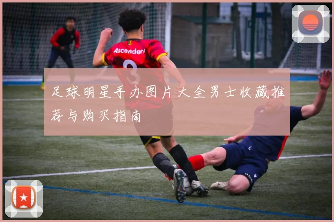 足球明星手办图片大全男士收藏推荐与购买指南