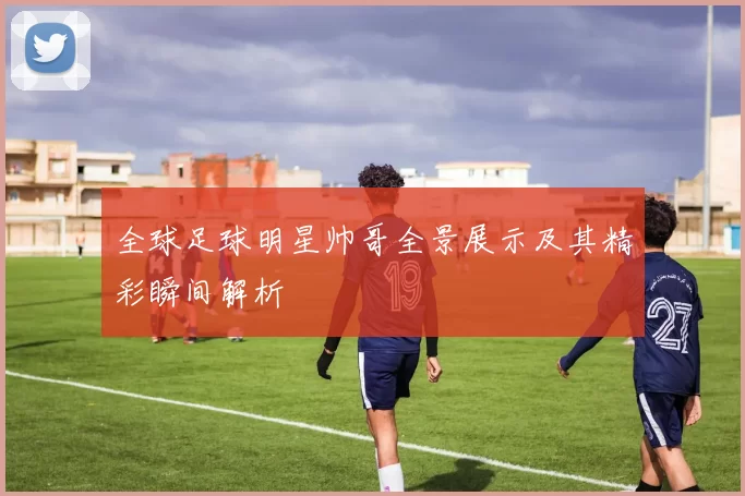 全球足球明星帅哥全景展示及其精彩瞬间解析