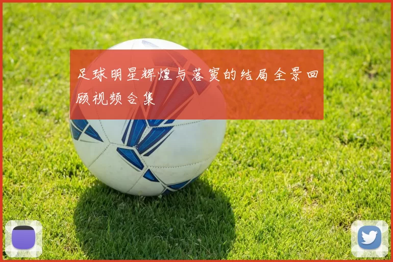 足球明星辉煌与落寞的结局全景回顾视频合集