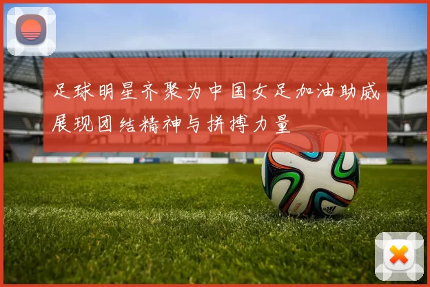 足球明星齐聚为中国女足加油助威展现团结精神与拼搏力量