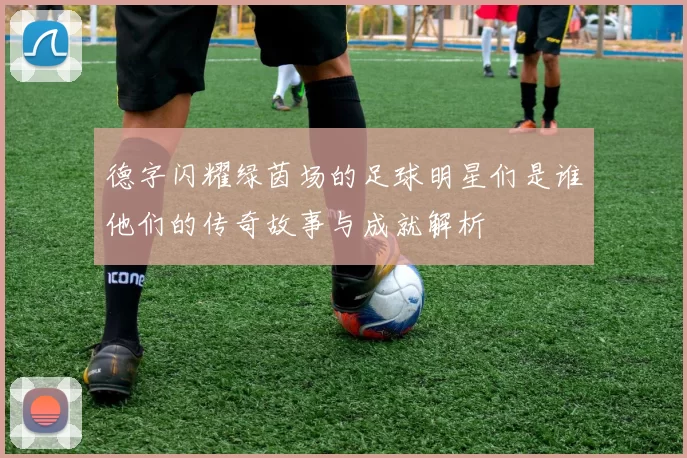 德字闪耀绿茵场的足球明星们是谁他们的传奇故事与成就解析