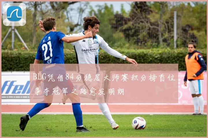 BLG凭借84分稳居大师赛积分榜首位争夺冠军之路愈发明朗
