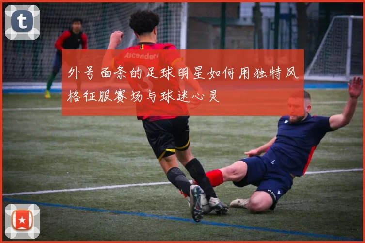 外号面条的足球明星如何用独特风格征服赛场与球迷心灵