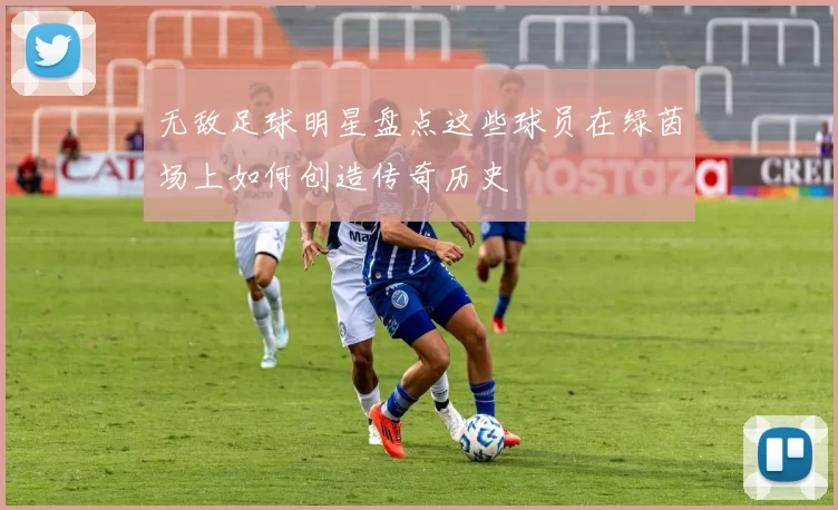 无敌足球明星盘点这些球员在绿茵场上如何创造传奇历史