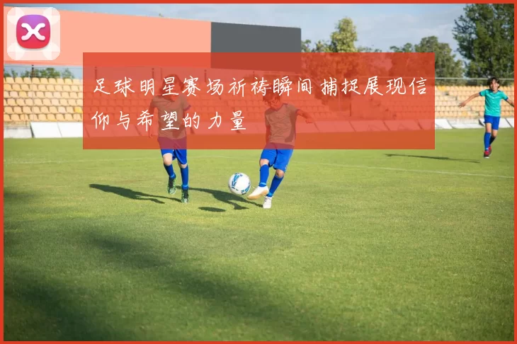 足球明星赛场祈祷瞬间捕捉展现信仰与希望的力量
