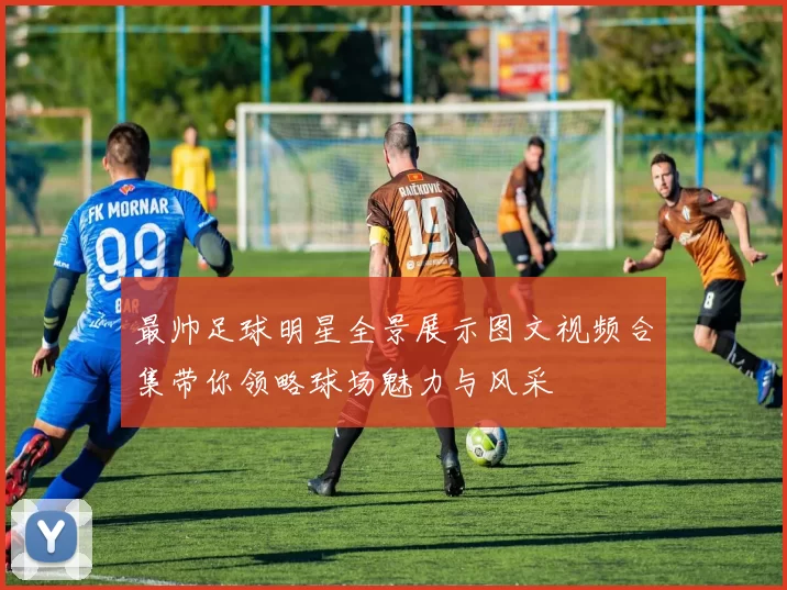 最帅足球明星全景展示图文视频合集带你领略球场魅力与风采
