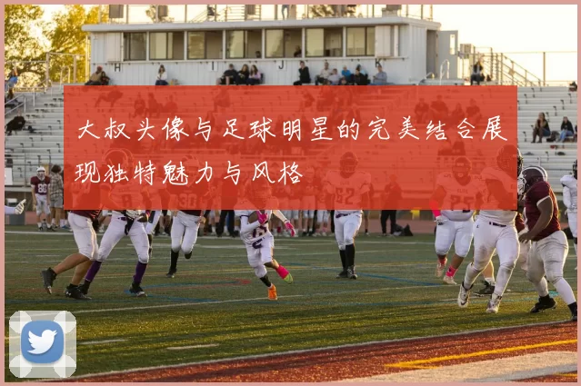 大叔头像与足球明星的完美结合展现独特魅力与风格
