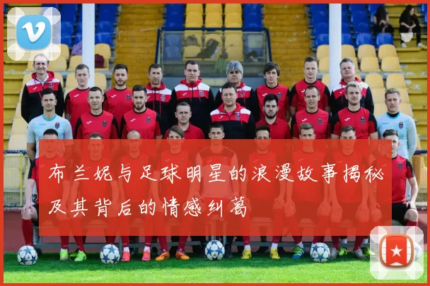 布兰妮与足球明星的浪漫故事揭秘及其背后的情感纠葛