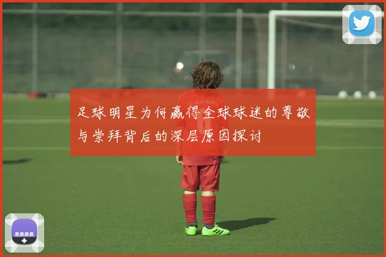 足球明星为何赢得全球球迷的尊敬与崇拜背后的深层原因探讨