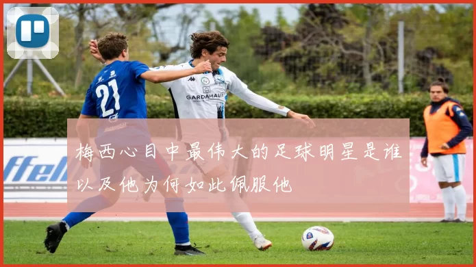 梅西心目中最伟大的足球明星是谁以及他为何如此佩服他