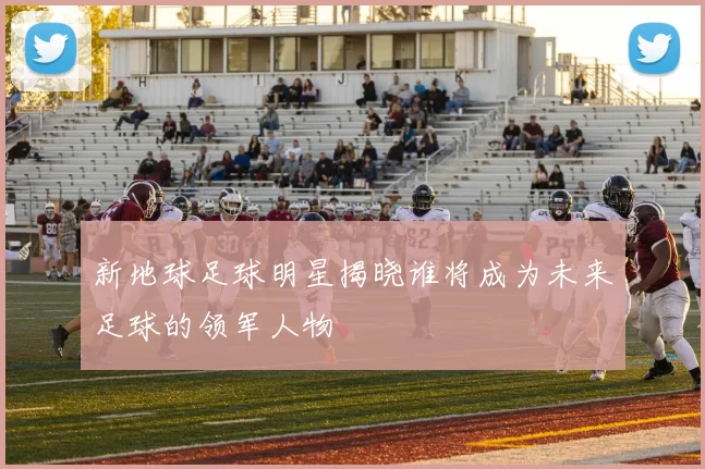 新地球足球明星揭晓谁将成为未来足球的领军人物