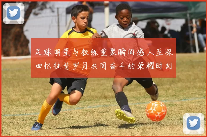 足球明星与教练重聚瞬间感人至深回忆往昔岁月共同奋斗的荣耀时刻