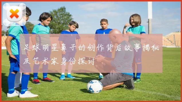 足球明星鼻子的创作背后故事揭秘及艺术家身份探讨