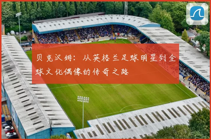 贝克汉姆：从英格兰足球明星到全球文化偶像的传奇之路