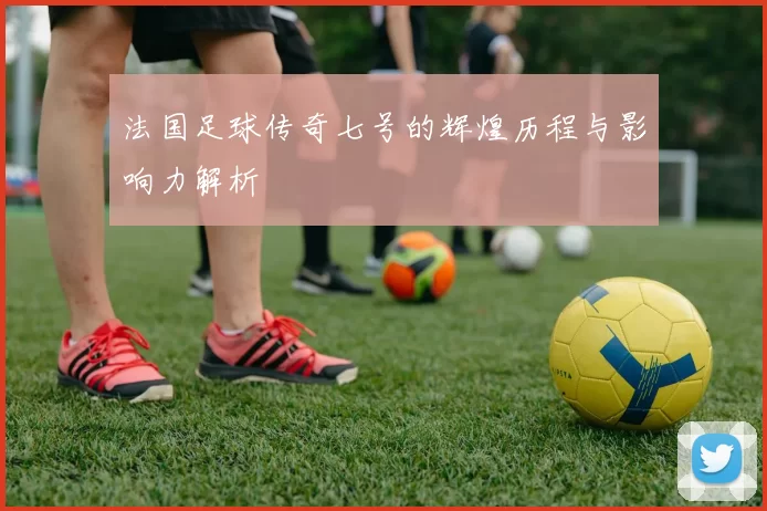 法国足球传奇七号的辉煌历程与影响力解析