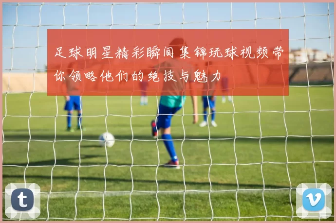 足球明星精彩瞬间集锦玩球视频带你领略他们的绝技与魅力