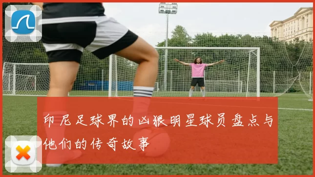印尼足球界的凶狠明星球员盘点与他们的传奇故事