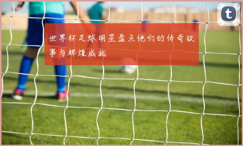 世界杯足球明星盘点他们的传奇故事与辉煌成就