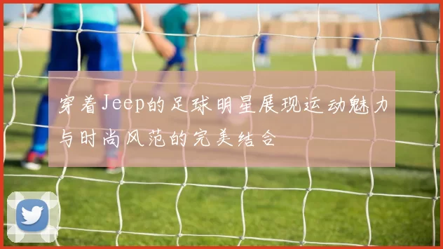 穿着Jeep的足球明星展现运动魅力与时尚风范的完美结合