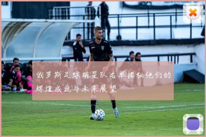 俄罗斯足球明星队名单揭秘他们的辉煌成就与未来展望