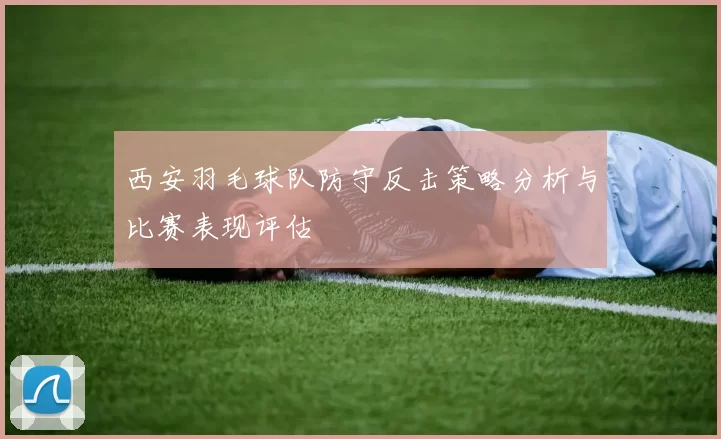 西安羽毛球队防守反击策略分析与比赛表现评估