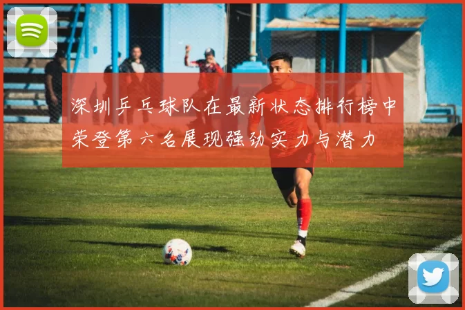 深圳乒乓球队在最新状态排行榜中荣登第六名展现强劲实力与潜力
