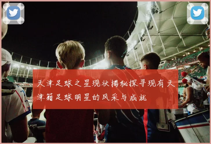 天津足球之星现状揭秘探寻现有天津籍足球明星的风采与成就